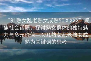 “91熟女亂老熟女成熟50ⅩXXX”聚焦社會話題，探討熟女群體的獨特魅力與多元價值—以91熟女亂老熟女成熟為關鍵詞的思考