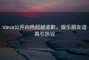 Vava公開向楊超越道歉，娛樂(lè)圈友誼再引熱議