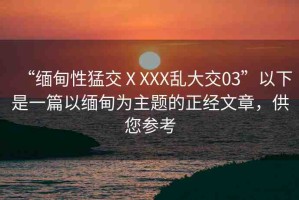 “緬甸性猛交ⅩXXX亂大交03”以下是一篇以緬甸為主題的正經(jīng)文章，供您參考