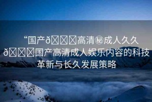 “國產(chǎn)??高清秘成人久久??國產(chǎn)高清成人娛樂內(nèi)容的科技革新與長久發(fā)展策略