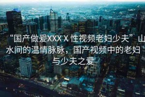 “國(guó)產(chǎn)做爰XXXⅩ性視頻老婦少夫”山水間的溫情脈脈，國(guó)產(chǎn)視頻中的老婦與少夫之愛(ài)