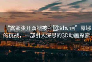 “露娜張開(kāi)雙腿被強(qiáng)?3d動(dòng)畫”露娜的挑戰(zhàn)，一部引人深思的3D動(dòng)畫探索