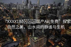 “XXXX18??國(guó)產(chǎn)AV,免費(fèi)”探索自然之美，山水間的靜謐與生機(jī)