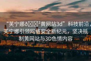 “芙寧娜??黃網(wǎng)站3d”科技前沿，芙寧娜引領(lǐng)網(wǎng)絡(luò)安全新紀(jì)元，堅(jiān)決抵制黃網(wǎng)站與3D色情內(nèi)容