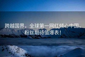 跨越國界，全球第一網(wǎng)紅傾心中國，粉絲期待值爆表！