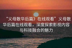 “義母散華后篇》在線觀看”義母散華后篇在線觀看，深度探索影視內(nèi)容與科技融合的魅力