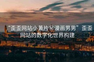 “歪歪網(wǎng)站小黃片秘漫畫男男”歪歪網(wǎng)站的數(shù)字化世界構(gòu)建