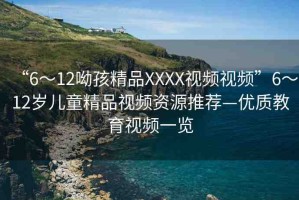 “6～12呦孩精品XXXX視頻視頻”6～12歲兒童精品視頻資源推薦—優(yōu)質(zhì)教育視頻一覽