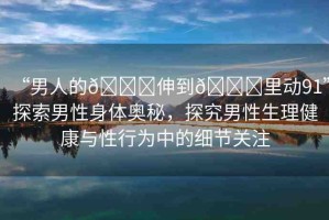 “男人的??伸到??里動91”探索男性身體奧秘，探究男性生理健康與性行為中的細節(jié)關(guān)注