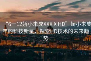 “6一12嬌小未成XXXⅩHD”嬌小未成年的科技新星，探索HD技術(shù)的未來(lái)趨勢(shì)
