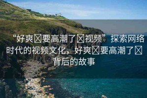 “好爽?要高潮了?視頻”探索網(wǎng)絡(luò)時代的視頻文化，好爽?要高潮了?背后的故事