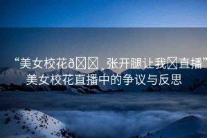 “美女校花??張開腿讓我?直播”美女?；ㄖ辈ブ械臓幾h與反思