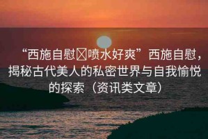 “西施自慰?噴水好爽”西施自慰，揭秘古代美人的私密世界與自我愉悅的探索（資訊類文章）