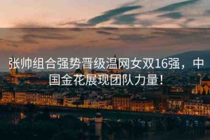 張帥組合強勢晉級溫網(wǎng)女雙16強，中國金花展現(xiàn)團(tuán)隊力量！