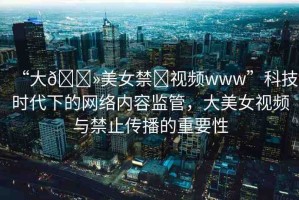 “大??美女禁?視頻www”科技時代下的網(wǎng)絡內(nèi)容監(jiān)管，大美女視頻與禁止傳播的重要性