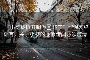 “小櫻被扒開(kāi)腿做?18禁”警惕網(wǎng)絡(luò)謠言，關(guān)于小櫻的虛假傳聞必須澄清