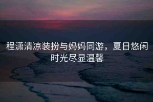 程瀟清涼裝扮與媽媽同游，夏日悠閑時光盡顯溫馨