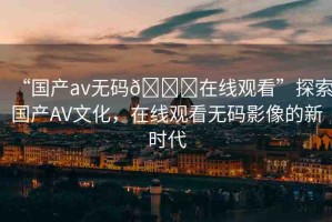 “國(guó)產(chǎn)av無碼??在線觀看”探索國(guó)產(chǎn)AV文化，在線觀看無碼影像的新時(shí)代