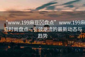 “www.199麻豆?盤點(diǎn)”www.199麻豆時(shí)尚盤點(diǎn)—引領(lǐng)潮流的最新動(dòng)態(tài)與趨勢(shì)