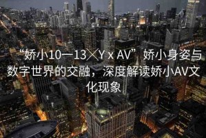 “嬌小10一13╳YⅹAV”嬌小身姿與數(shù)字世界的交融，深度解讀嬌小AV文化現(xiàn)象