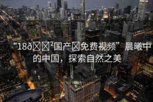 “18??國產(chǎn)?免費(fèi)視頻”晨曦中的中國，探索自然之美