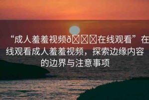 “成人羞羞視頻??在線觀看”在線觀看成人羞羞視頻，探索邊緣內(nèi)容的邊界與注意事項