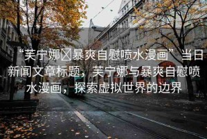 “芙寧娜?暴爽自慰噴水漫畫(huà)”當(dāng)日新聞文章標(biāo)題，芙寧娜與暴爽自慰噴水漫畫(huà)，探索虛擬世界的邊界