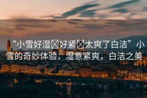 “小雪好濕?好緊?太爽了白潔”小雪的奇妙體驗(yàn)，濕意緊爽，白潔之美