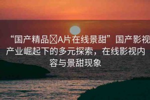 “國(guó)產(chǎn)精品?A片在線景甜”國(guó)產(chǎn)影視產(chǎn)業(yè)崛起下的多元探索，在線影視內(nèi)容與景甜現(xiàn)象