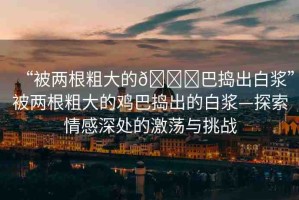 “被兩根粗大的??巴搗出白漿”被兩根粗大的雞巴搗出的白漿—探索情感深處的激蕩與挑戰(zhàn)