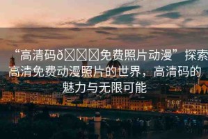 “高清碼??免費(fèi)照片動(dòng)漫”探索高清免費(fèi)動(dòng)漫照片的世界，高清碼的魅力與無(wú)限可能