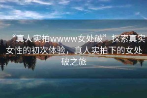“真人實(shí)拍wwww女處破”探索真實(shí)女性的初次體驗(yàn)，真人實(shí)拍下的女處破之旅