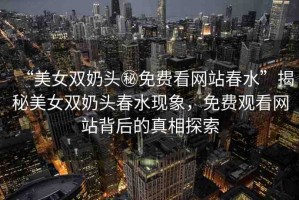 “美女雙奶頭秘免費看網(wǎng)站春水”揭秘美女雙奶頭春水現(xiàn)象，免費觀看網(wǎng)站背后的真相探索
