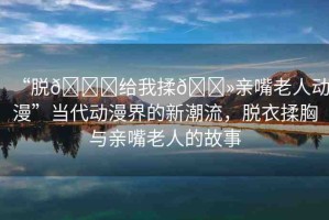 “脫??給我揉??親嘴老人動漫”當(dāng)代動漫界的新潮流，脫衣揉胸與親嘴老人的故事