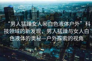 “男人猛躁女人秘白色液體戶(hù)外”科技領(lǐng)域的新發(fā)現(xiàn)，男人猛躁與女人白色液體的奧秘—戶(hù)外探索的視角