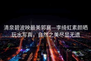 清泉碧波映最美郭襄—李綺虹素顏曬玩水寫真，自然之美盡顯無遺