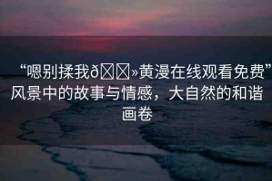 “嗯別揉我??黃漫在線觀看免費(fèi)”風(fēng)景中的故事與情感，大自然的和諧畫卷