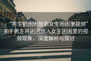 “男生把困困放到女生困困里視頻”關(guān)于男生將困困放入女生困困里的視頻現(xiàn)象，深度解析與探討