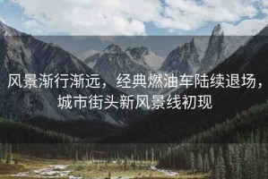 風(fēng)景漸行漸遠(yuǎn)，經(jīng)典燃油車陸續(xù)退場(chǎng)，城市街頭新風(fēng)景線初現(xiàn)