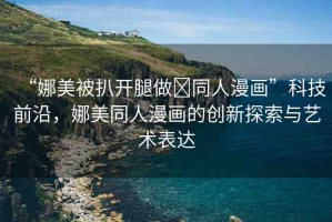 “娜美被扒開腿做?同人漫畫”科技前沿，娜美同人漫畫的創(chuàng)新探索與藝術(shù)表達
