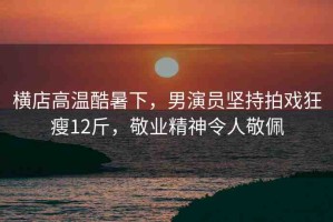 橫店高溫酷暑下，男演員堅(jiān)持拍戲狂瘦12斤，敬業(yè)精神令人敬佩