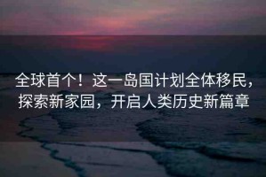 全球首個！這一島國計劃全體移民，探索新家園，開啟人類歷史新篇章
