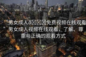 “男女成人??免費視頻在線觀看”男女成人視頻在線觀看，了解、尊重與正確的觀看方式