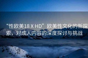“性歐美18ⅩHD”歐美性文化的新探索，對成人內(nèi)容的深度探討與挑戰(zhàn)