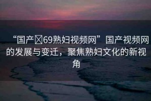 “國產(chǎn)?69熟婦視頻網(wǎng)”國產(chǎn)視頻網(wǎng)的發(fā)展與變遷，聚焦熟婦文化的新視角