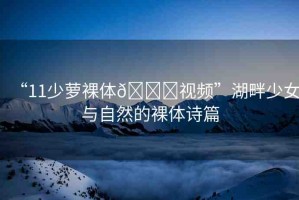 “11少蘿裸體??視頻”湖畔少女與自然的裸體詩篇