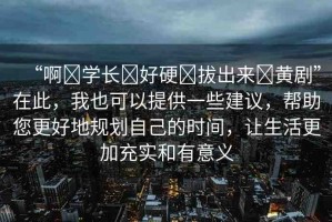 “啊?學(xué)長(zhǎng)?好硬?拔出來(lái)?黃劇”在此，我也可以提供一些建議，幫助您更好地規(guī)劃自己的時(shí)間，讓生活更加充實(shí)和有意義