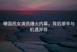 曝國民女演員爆火內(nèi)幕，背后艱辛與機(jī)遇并存