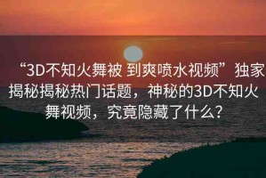 “3D不知火舞被 到爽噴水視頻”獨家揭秘揭秘熱門話題，神秘的3D不知火舞視頻，究竟隱藏了什么？