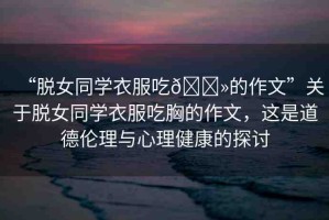 “脫女同學(xué)衣服吃??的作文”關(guān)于脫女同學(xué)衣服吃胸的作文，這是道德倫理與心理健康的探討